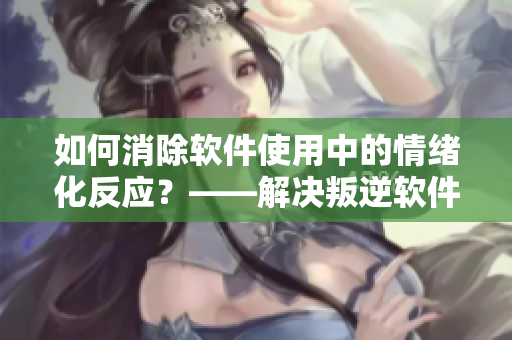 如何消除软件使用中的情绪化反应？——解决叛逆软件与暴躁用户的矛盾