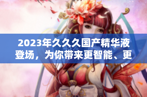 2023年久久久国产精华液登场，为你带来更智能、更稳定的软件风潮！