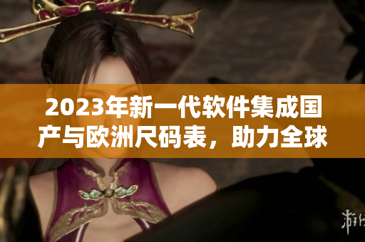 2023年新一代软件集成国产与欧洲尺码表，助力全球尺码转换更快捷精准