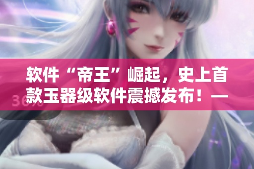 软件“帝王”崛起，史上首款玉器级软件震撼发布！——重温“早朝”时刻