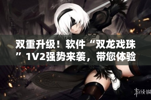 双重升级！软件“双龙戏珠”1V2强势来袭，带您体验全新高效运行！