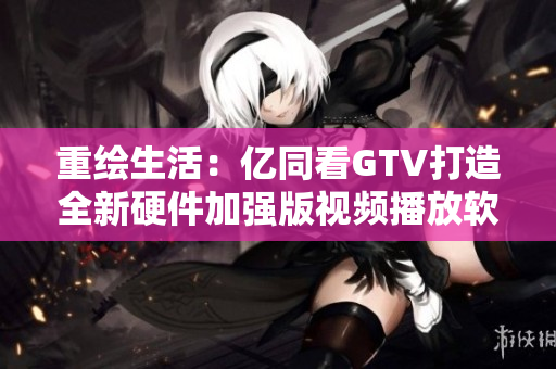 重绘生活：亿同看GTV打造全新硬件加强版视频播放软件