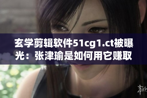 玄学剪辑软件51cg1.ct被曝光：张津瑜是如何用它赚取大量粉丝的？