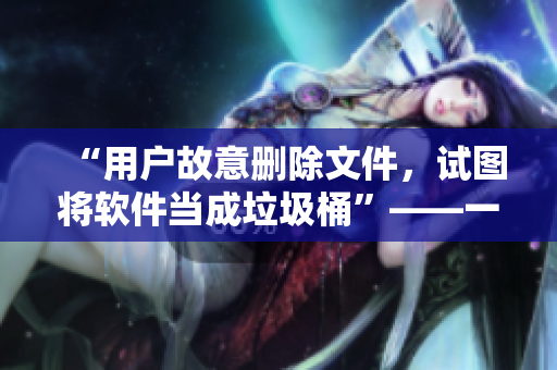 “用户故意删除文件，试图将软件当成垃圾桶”——一篇关于软件安全的文章