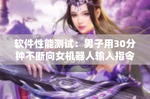 软件性能测试：男子用30分钟不断向女机器人输入指令