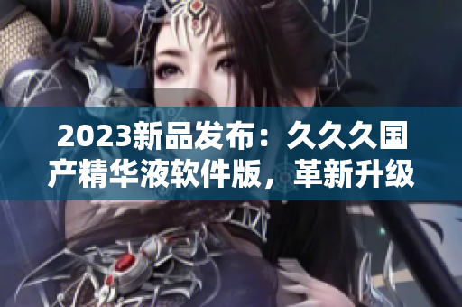 2023新品发布：久久久国产精华液软件版，革新升级，更高效更易用！
