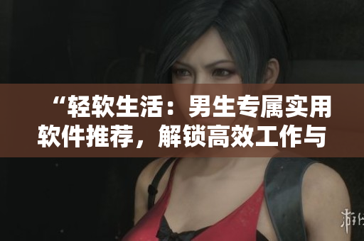 “轻软生活：男生专属实用软件推荐，解锁高效工作与娱乐新境界！”