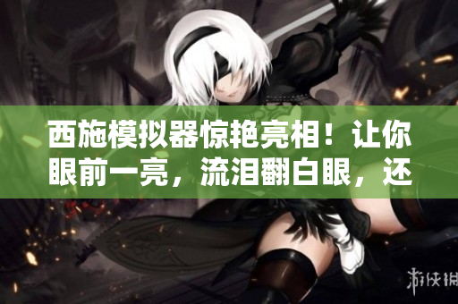西施模拟器惊艳亮相！让你眼前一亮，流泪翻白眼，还能咬住铁球！