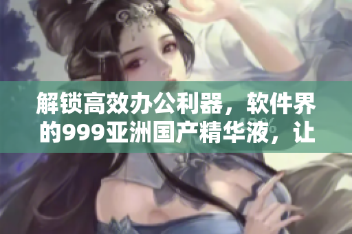 解锁高效办公利器，软件界的999亚洲国产精华液，让你事半功倍