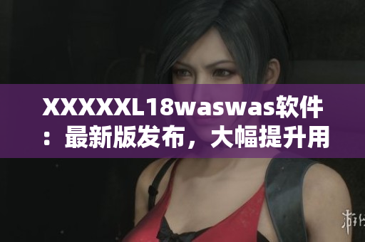 XXXXXL18waswas软件：最新版发布，大幅提升用户体验！
