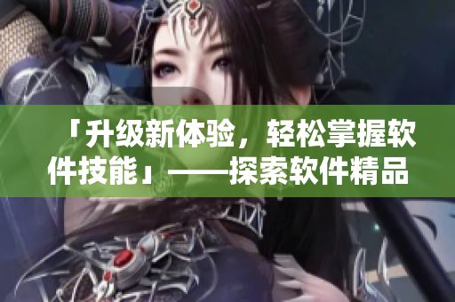 「升级新体验，轻松掌握软件技能」——探索软件精品区域分析