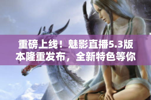 重磅上线！魅影直播5.3版本隆重发布，全新特色等你来体验！