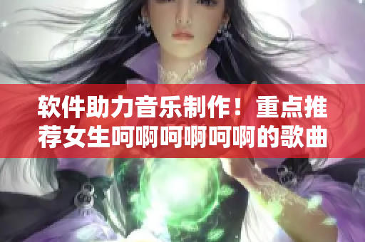 软件助力音乐制作！重点推荐女生呵啊呵啊呵啊的歌曲创作工具