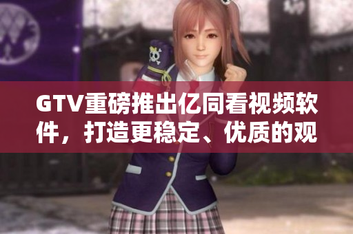 GTV重磅推出亿同看视频软件，打造更稳定、优质的观影体验！