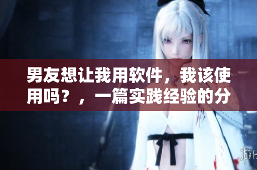 男友想让我用软件，我该使用吗？，一篇实践经验的分享