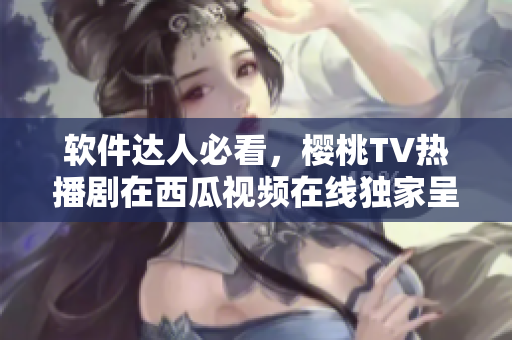 软件达人必看，樱桃TV热播剧在西瓜视频在线独家呈现
