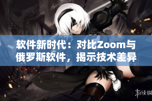 软件新时代：对比Zoom与俄罗斯软件，揭示技术差异与用户体验