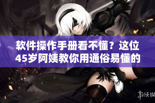软件操作手册看不懂？这位45岁阿姨教你用通俗易懂的方式