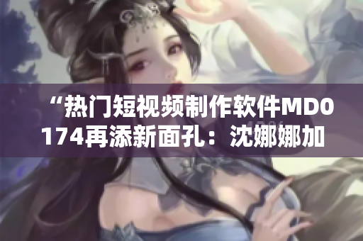 “热门短视频制作软件MD0174再添新面孔：沈娜娜加盟”