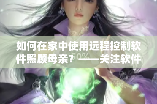 如何在家中使用远程控制软件照顾母亲？——关注软件在疫情中的应用