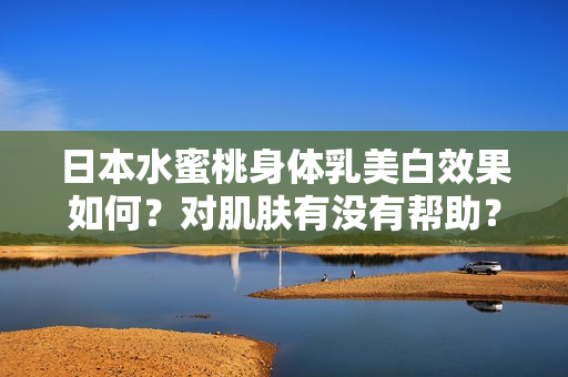 日本水蜜桃身体乳美白效果如何？对肌肤有没有帮助？-软件开发必知