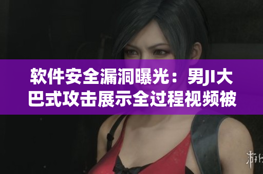软件安全漏洞曝光：男JI大巴式攻击展示全过程视频被公开