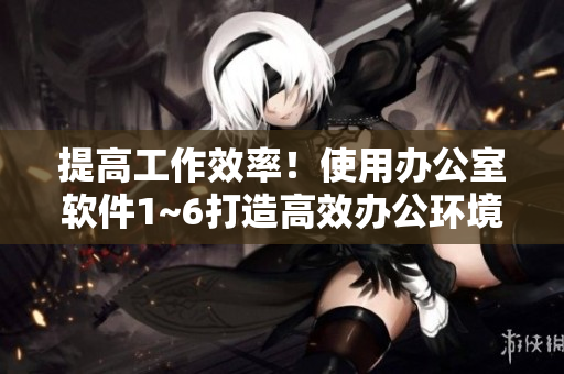 提高工作效率！使用办公室软件1~6打造高效办公环境