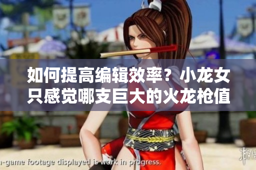 如何提高编辑效率？小龙女只感觉哪支巨大的火龙枪值得尝试！