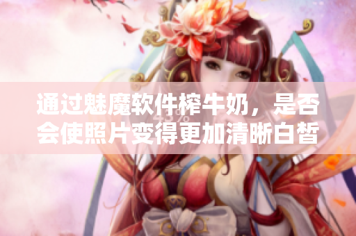 通过魅魔软件榨牛奶，是否会使照片变得更加清晰白皙？