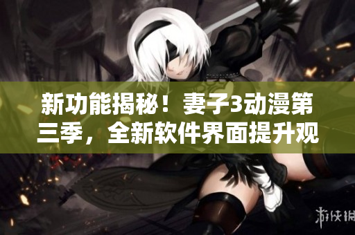 新功能揭秘！妻子3动漫第三季，全新软件界面提升观看体验
