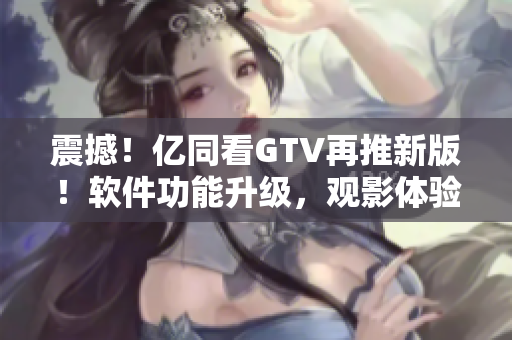 震撼！亿同看GTV再推新版！软件功能升级，观影体验更加流畅