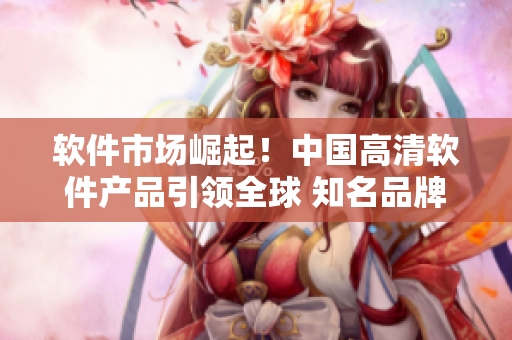 软件市场崛起！中国高清软件产品引领全球 知名品牌屈服于本土技术创新