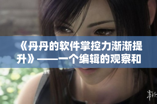 《丹丹的软件掌控力渐渐提升》——一个编辑的观察和分享