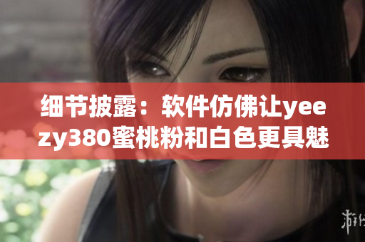 细节披露：软件仿佛让yeezy380蜜桃粉和白色更具魅力