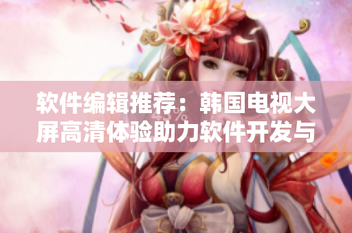 软件编辑推荐：韩国电视大屏高清体验助力软件开发与使用