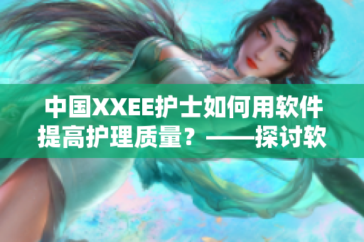 中国XXEE护士如何用软件提高护理质量？——探讨软件在护理行业的应用与优化