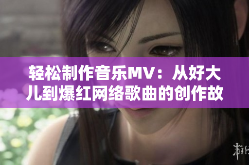 轻松制作音乐MV：从好大儿到爆红网络歌曲的创作故事