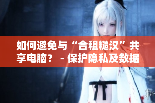 如何避免与“合租糙汉”共享电脑？ - 保护隐私及数据安全的最佳方法