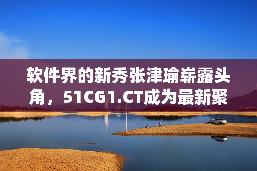 软件界的新秀张津瑜崭露头角，51CG1.CT成为最新聚焦点