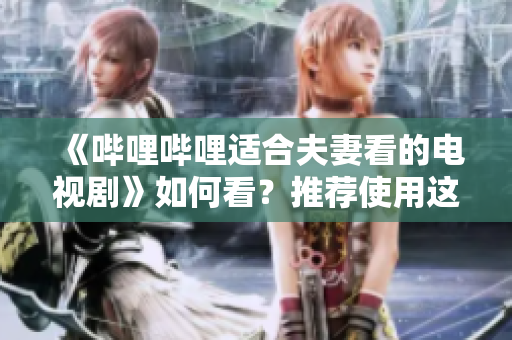 《哔哩哔哩适合夫妻看的电视剧》如何看？推荐使用这款软件来体验！