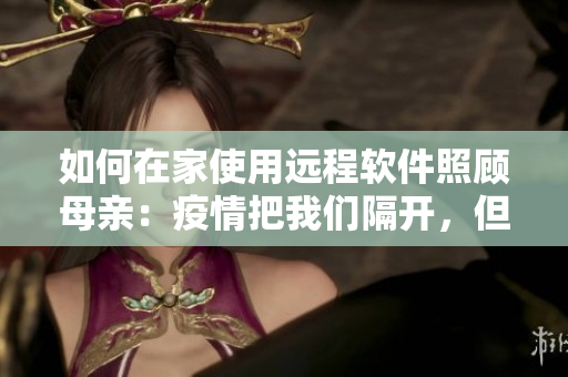 如何在家使用远程软件照顾母亲：疫情把我们隔开，但软件让我们更亲近