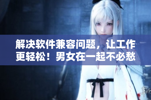 解决软件兼容问题，让工作更轻松！男女在一起不必愁愁愁