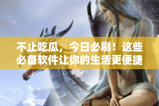 不止吃瓜，今日必刷！这些必备软件让你的生活更便捷