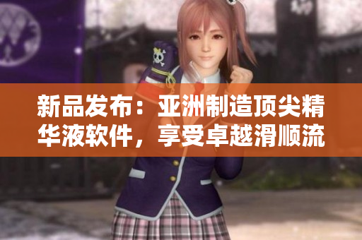 新品发布：亚洲制造顶尖精华液软件，享受卓越滑顺流畅体验