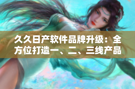 久久日产软件品牌升级：全方位打造一、二、三线产品，满足不同场景需求