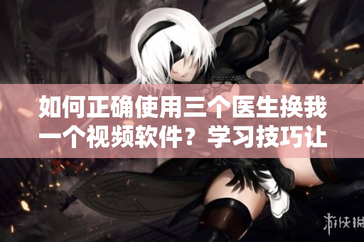 如何正确使用三个医生换我一个视频软件？学习技巧让你高效编辑视频！
