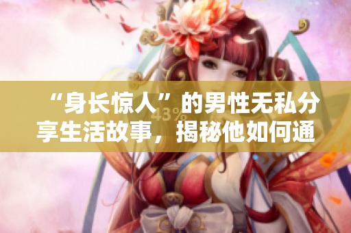 “身长惊人”的男性无私分享生活故事，揭秘他如何通过软件挑战极限”