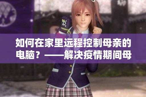 如何在家里远程控制母亲的电脑？——解决疫情期间母亲电脑问题的好方法