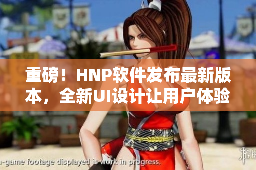 重磅！HNP软件发布最新版本，全新UI设计让用户体验大幅提升！