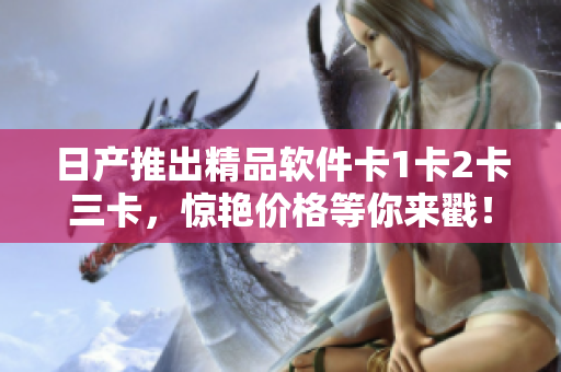 日产推出精品软件卡1卡2卡三卡，惊艳价格等你来戳！